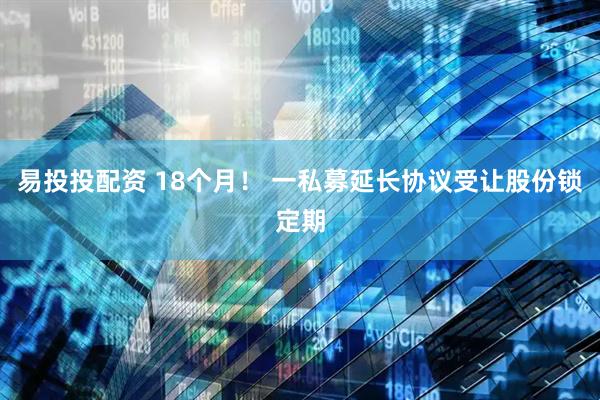 易投投配资 18个月！ 一私募延长协议受让股份锁定期