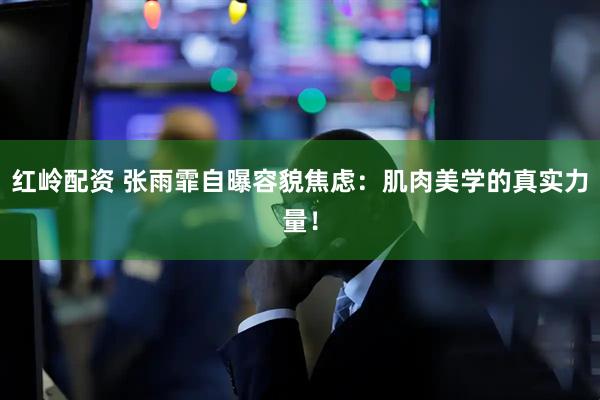 红岭配资 张雨霏自曝容貌焦虑：肌肉美学的真实力量！